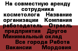На совместную аренду сотрудника косметолога › Название организации ­ Компания-работодатель › Отрасль предприятия ­ Другое › Минимальный оклад ­ 25 000 - Все города Работа » Вакансии   . Мордовия респ.